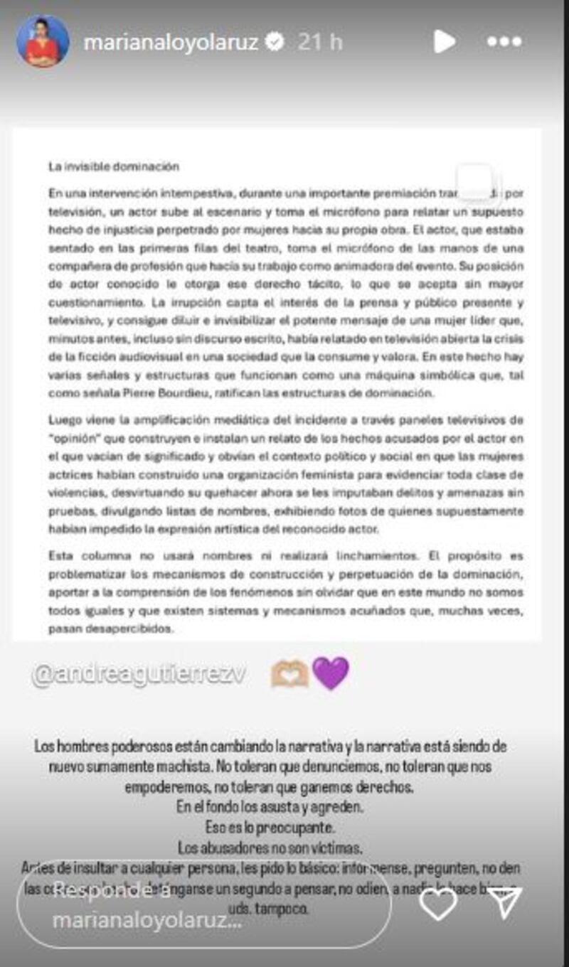 La actriz Mariana Loyola no ha quedado indiferente a la protesta que realizó Gonzalo Valenzuela durante los Premios Caleuche, en defensa de su amigo Roberto Farías, criticando a las mujeres que lo funaron, siendo su colega una de ellas y quien estuvo presente aquella noche en el Teatro Oriente. 
Primero, se retiró rauda del reciento luego de escuchar los descargos de Valenzuela. Luego publicó una historia contra los “antifascistas” y ahora compartió una columna escrita por la exsubsecretaria de Cultura y las Artes Andrea Gutiérrez, y escribió unas palabras a modo de reflexión. 
“Los hombres poderosos están cambiando la narrativa y la narrativa está siendo de nuevo sumamente machista. No toleran que denunciemos, no toleran que no empoderemos, no toleran que ganemos derechos. En el fondo, los asusta y agreden. Eso es lo preocupante”, publicó. 
Además, agregó que  “los abusadores no son víctimas. Antes de insultar a cualquier persona, les pido lo básico: infórmense, pregunten, no den las cosas por hecho, deténgase un segundo a pensar; no odien, a nadie le hace bien, a ustedes tampoco”, sentenció. 
El descargo de Valenzuela
“Quiero decir una cosa, que si no lo digo me va a hacer mal, me gustó mucho y estoy muy feliz de ver a Roberto Farías recibiendo ese premio. Nosotros hace un par de años íbamos a estrenar una obra de teatro, pero no pudimos, hermanito mío, no pudimos, porque fuimos funados por nuestra propia gente”, reveló.
“Este año nosotros cumplimos 20 años del Teatro Mori. Recibimos amenazas de parte de actrices de quemar el teatro. Nos hackearon, contrataron hackers para romper la señal por la cual íbamos a transmitir”, continuó el actor ante el silencio del teatro.
“Solo quiero que tomemos conciencia porque hoy día veo a compañeras que se pusieron esa bandera y las veo aplaudiendo muy contentas como si nada hubiese pasado. La obra de teatro era un homenaje a mi madre, ensayamos más de seis meses con Roberto y fue muy triste. Y quiero que tomen conciencia de a dónde sale esa bandera”, cerró el actor, para luego devolver el micrófono y bajar a su asiento.