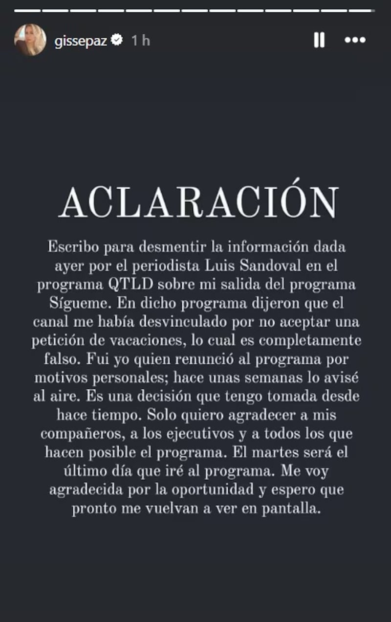 La panelista de Sígueme, Gissella Gallardo, confirmó en sus redes sociales que estos serán sus últimos días en el programa de farándula de TV+, puesto que decidió dar un paso al costado para abocarse a otros proyectos familiares. Pero, también aprovechó de aclarar cuál fue el motivo de su salida, luego que el periodista Luis Sandoval contara que había sido despedida. 
Según reveló el rostro de Que te lo digo, Gallardo había solicitado nada menos que dos meses de vacaciones, lo cual no cayó nada bien entre las jefaturas del canal, por lo cual le habrían dado el sobre azul. 
“El motivo de esta desvinculación sería que, tras no aceptar la solicitud de vacaciones, se decidió no renovar su permanencia en pantalla”, señaló el compañero de Sergio Rojas y Antonella Ríos. 
Sin embargo, este viernes la exesposa de Mauricio Pinilla aseguró que esa información era “totalmente” falsa. 
Gissella Gallardo se despide de TV+
 “Escribo para desmentir la información dada ayer por el periodista Luis Sandoval en el programa QTLD sobre mi salida del programa Sígueme. En dicho programa dijeron que el canal me había desvinculado por no aceptar mi petición de vacaciones, lo cual es completamente falso. Fui yo quien renunció al programa por motivos personales; hace unas semanas lo avisé al aire”, aclaró. 
Además, agregó que “es una decisión que tengo tomada desde hace tiempo. Solo quiero agradecer a mis compañeros, a los ejecutivos y a todos los que hacen posible el programa. El martes será el último día que iré al programa. Me voy agradecida por la oportunidad y espero que pronto me vuelvan a ver en pantalla”, sentenció.